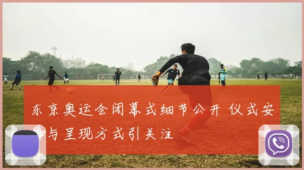 东京奥运会闭幕式细节公开 仪式安排与呈现方式引关注