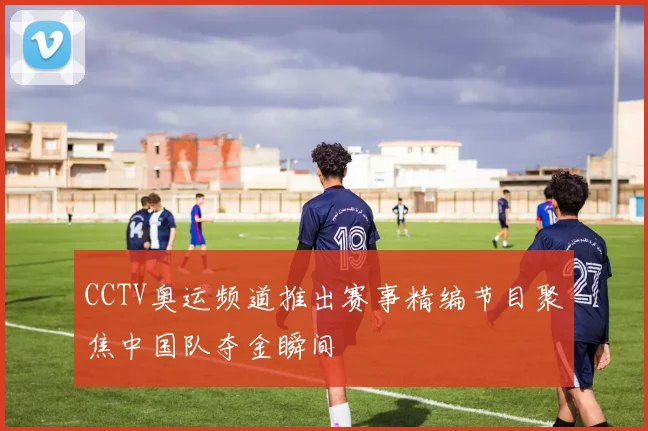 CCTV奥运频道推出赛事精编节目聚焦中国队夺金瞬间