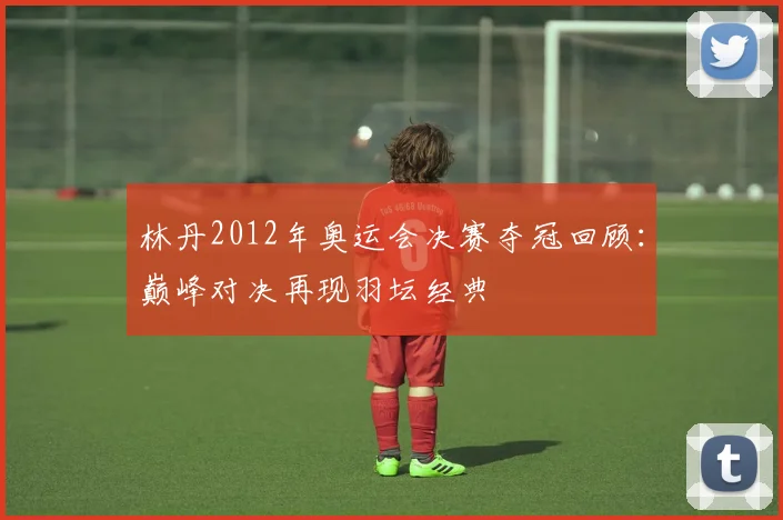 林丹2012年奥运会决赛夺冠回顾:巅峰对决再现羽坛经典