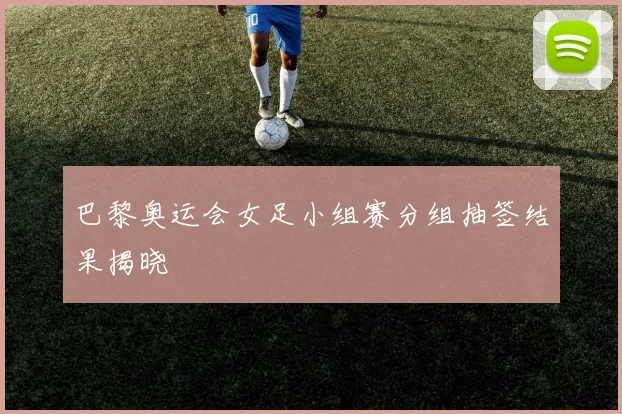 巴黎奥运会女足小组赛分组抽签结果揭晓