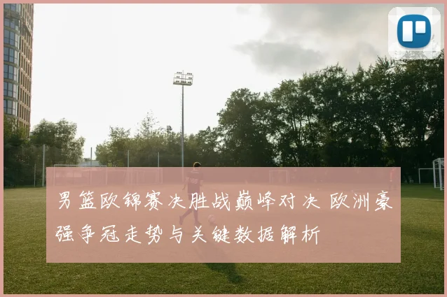 男篮欧锦赛决胜战巅峰对决 欧洲豪强争冠走势与关键数据解析