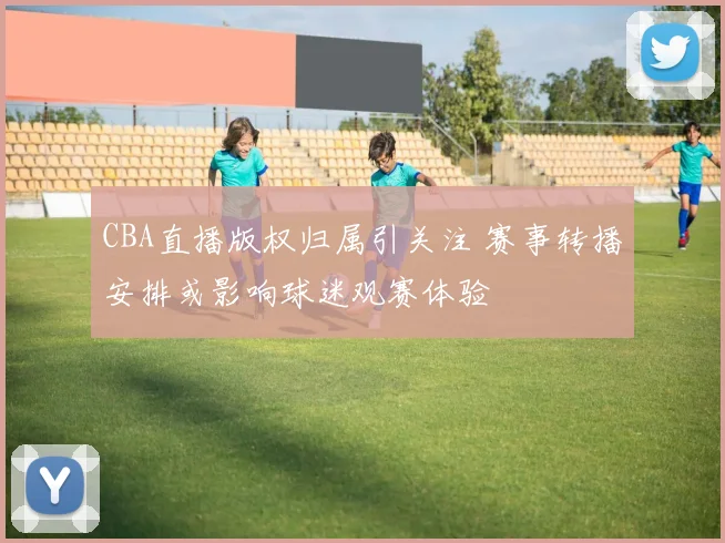CBA直播版权归属引关注 赛事转播安排或影响球迷观赛体验
