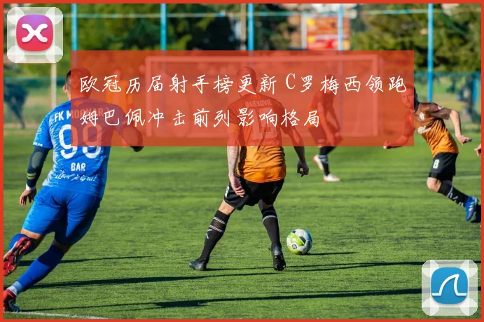 欧冠历届射手榜更新 C罗梅西领跑姆巴佩冲击前列影响格局