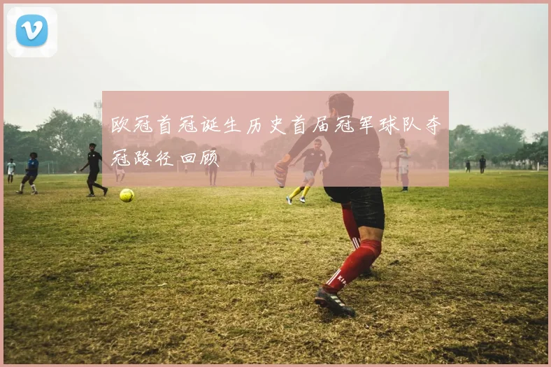 欧冠首冠诞生历史首届冠军球队夺冠路径回顾