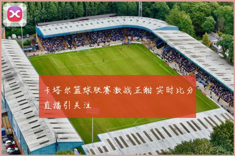 卡塔尔篮球联赛激战正酣 实时比分直播引关注