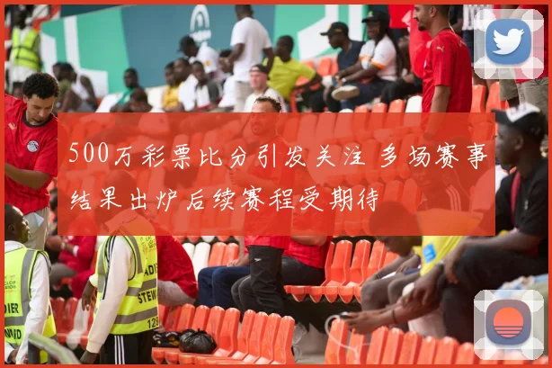 500万彩票比分引发关注 多场赛事结果出炉后续赛程受期待