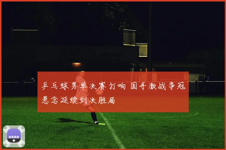 乒乓球男单决赛打响 国手激战争冠悬念延续到决胜局