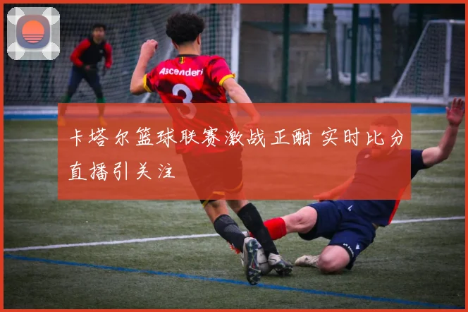 卡塔尔篮球联赛激战正酣 实时比分直播引关注