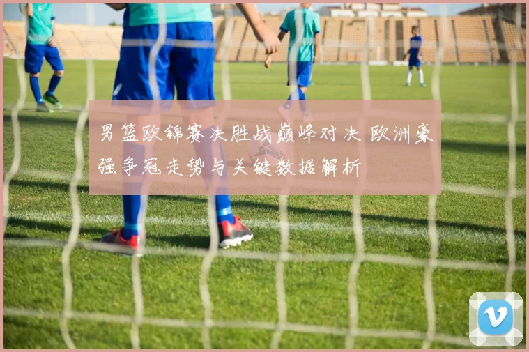男篮欧锦赛决胜战巅峰对决 欧洲豪强争冠走势与关键数据解析