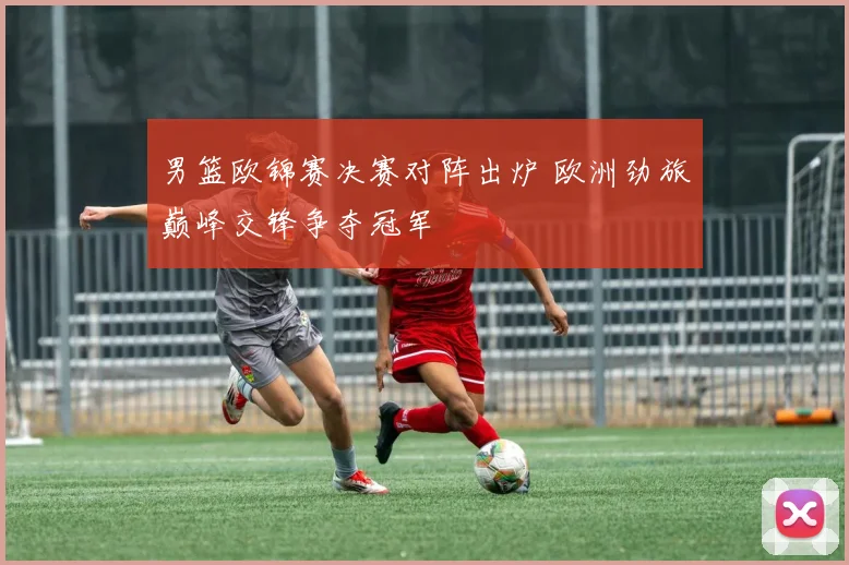 男篮欧锦赛决赛对阵出炉 欧洲劲旅巅峰交锋争夺冠军